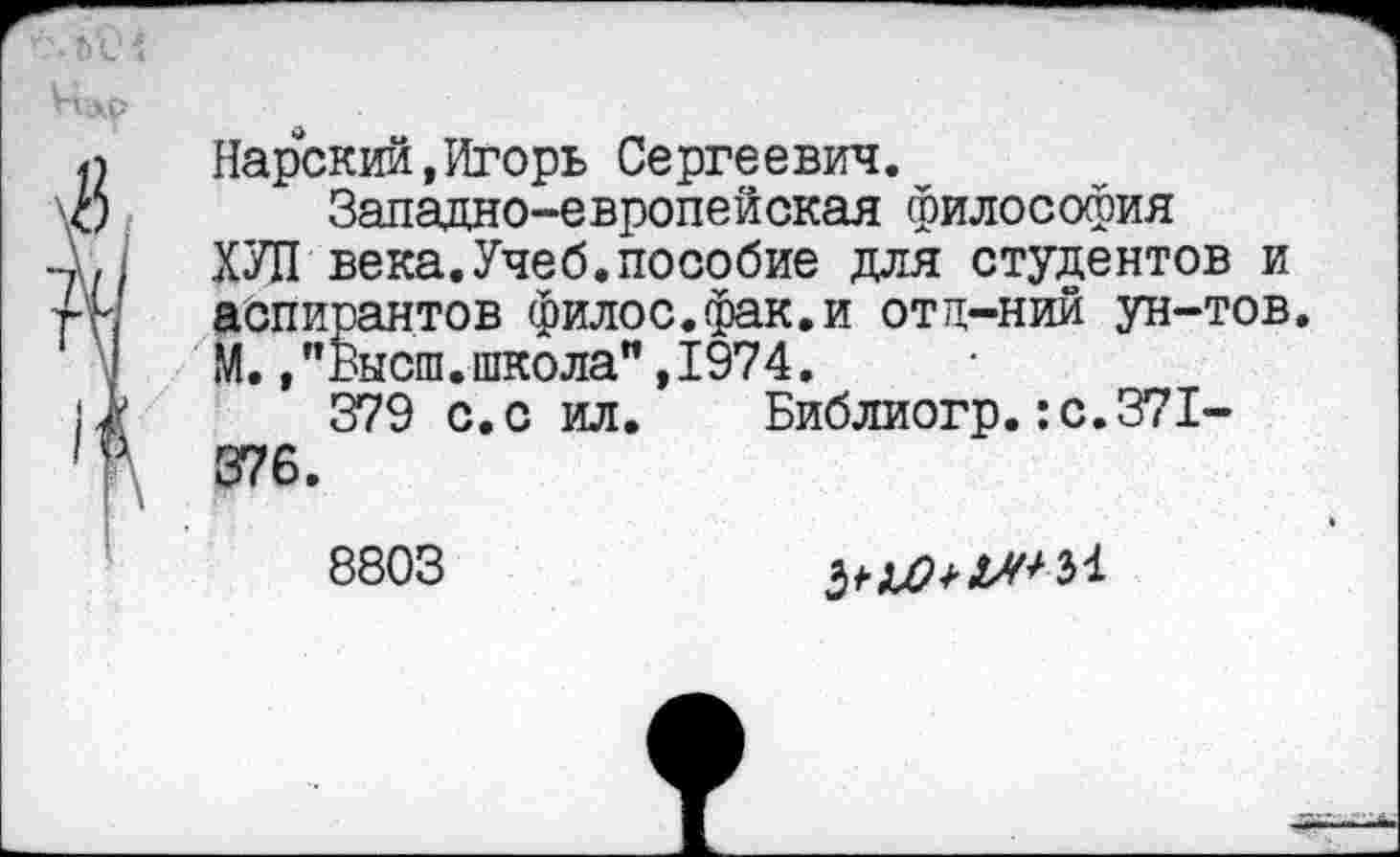 ﻿Нарский,Игорь Сергеевич.
Западно-европейская философия ХУЛ века.Учеб.пособие для студентов и аспирантов филос.фак.и отц-ний ун-тов. М.,"Высш.школа",1974.
379 с.с ил. Библиогр.:с.371-376.
8803